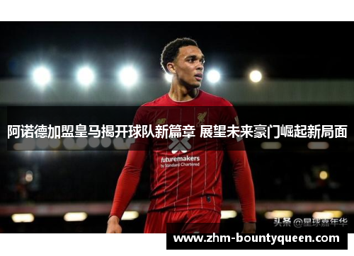 阿诺德加盟皇马揭开球队新篇章 展望未来豪门崛起新局面