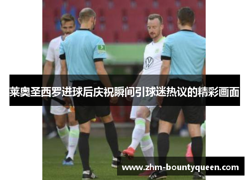莱奥圣西罗进球后庆祝瞬间引球迷热议的精彩画面 莱奥圣西罗进球后庆祝瞬间引球迷热议的精彩画面
