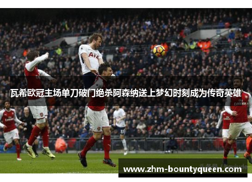 瓦希欧冠主场单刀破门绝杀阿森纳送上梦幻时刻成为传奇英雄 瓦希欧冠主场单刀破门绝杀阿森纳送上梦幻时刻成为传奇英雄